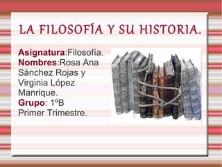 LA FILOSOFÍA Y SU HISTORIA.
Asignatura:Filosofía.
Nombres:Rosa Ana
Sánchez Rojas y
Virginia López
Manrique.
Grupo: 1ºB
Primer Trimestre.

 