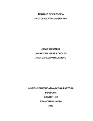 TRABAJO DE FILOSOFIA

    FILOSOFIA LATINOAMERICANA




          JAIME GONZALEZ

     JOHAN YAIR IBARRA CHOLES

     JHAN CARLOS VIDAL EPIEYU




INSTITUCION EDUCATIVA DIVINA PASTORA

             FILOSOFIA

            GRADO 11-02

         RIOHACHA-GUAJIRA

                2012
 