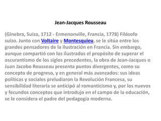 Jean-Jacques Rousseau
(Ginebra, Suiza, 1712 - Ermenonville, Francia, 1778) Filósofo
suizo. Junto con Voltaire y Montesquieu, se le sitúa entre los
grandes pensadores de la Ilustración en Francia. Sin embargo,
aunque compartió con los ilustrados el propósito de superar el
oscurantismo de los siglos precedentes, la obra de Jean-Jacques o
Juan Jacobo Rousseau presenta puntos divergentes, como su
concepto de progreso, y en general más avanzados: sus ideas
políticas y sociales preludiaron la Revolución Francesa, su
sensibilidad literaria se anticipó al romanticismo y, por los nuevos
y fecundos conceptos que introdujo en el campo de la educación,
se le considera el padre del pedagogía moderna.
 