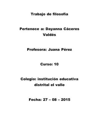 Trabajo de filosofía
Pertenece a: Dayanna Cáceres
Valdés
Profesora: Juana Pérez
Curso: 10
Colegio: institución educativa
distrital el valle
Fecha: 27 – 08 – 2015
 