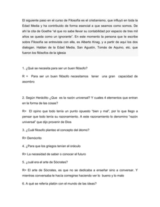 El siguiente paso en el curso de Filosofía es el cristianismo, que influyó en toda la
Edad Media y ha contribuido de forma esencial a que seamos como somos. De
ahí la cita de Goethe “el que no sabe llevar su contabilidad por espacio de tres mil
años se queda como un ignorante”. En este momento la persona que le escribe
sobre Filosofía se entrevista con ella, es Alberto Knag, y a partir de aquí los dos
dialogan. Hablan de la Edad Media, San Agustín, Tomás de Aquino, etc. que
fueron los filósofos de la iglesia



1. ¿Qué se necesita para ser un buen filósofo?

R =    Para ser un buen filósofo necesitamos       tener   una gran   capacidad de
asombro




2. Según Heráclito ¿Que es la razón universal? Y cuales 4 elementos que entran
en la forma de las cosas?

R= El opino que todo tenía un punto opuesto “bien y mal”, por lo que llego a
pensar que todo tenía su razonamiento. A este razonamiento lo denomino “razón
universal” que dijo provenir de Dios

3. ¿Cuál filosofo planteo el concepto del átomo?

R= Demócrito

4. ¿Para que los griegos tenían el oráculo

R= La necesidad de saber o conocer el futuro

5. ¿cuál era el arte de Sócrates?

R= El arte de Sócrates, es que no se dedicaba a enseñar sino a conversar. Y
mientras conversaba le hacía corregirse haciendo ver lo bueno y lo malo

6. A qué se refería platón con el mundo de las ideas?
 