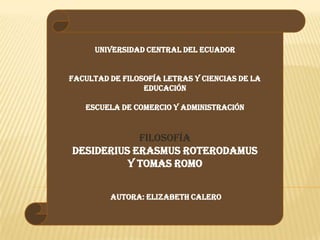 UNIVERSIDAD CENTRAL DEL ECUADOR
FACULTAD DE FILOSOFÍA LETRAS Y CIENCIAS DE LA
EDUCACIÓN
ESCUELA DE COMERCIO Y ADMINISTRACIÓN
FILOSOFÍA
DESIDERIUS ERASMUS ROTERODAMUS
Y TOMAS ROMO
AUTORA: ELIZABETH CALERO
 