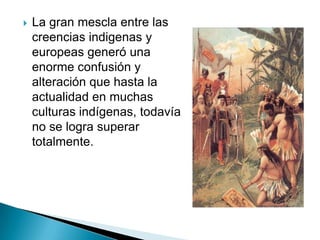    La gran mescla entre las
    creencias indigenas y
    europeas generó una
    enorme confusión y
    alteración que hasta la
    actualidad en muchas
    culturas indígenas, todavía
    no se logra superar
    totalmente.
 