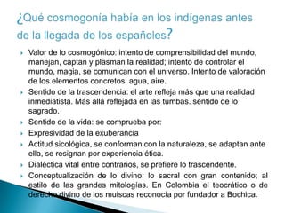    Valor de lo cosmogónico: intento de comprensibilidad del mundo,
    manejan, captan y plasman la realidad; intento de controlar el
    mundo, magia, se comunican con el universo. Intento de valoración
    de los elementos concretos: agua, aire.
   Sentido de la trascendencia: el arte refleja más que una realidad
    inmediatista. Más allá reflejada en las tumbas. sentido de lo
    sagrado.
   Sentido de la vida: se comprueba por:
   Expresividad de la exuberancia
   Actitud sicológica, se conforman con la naturaleza, se adaptan ante
    ella, se resignan por experiencia ética.
   Dialéctica vital entre contrarios, se prefiere lo trascendente.
   Conceptualización de lo divino: lo sacral con gran contenido; al
    estilo de las grandes mitologías. En Colombia el teocrático o de
    derecho divino de los muiscas reconocía por fundador a Bochica.
 