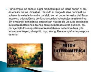    Por ejemplo, se sabe el lugar eminente que los incas daban al sol,
    antecesor de las dinastías. Elevado al rango de dios nacional, su
    soberanía celeste formaba paralelo con el poder terrestre del Sapa
    Inca y su adoración se confundía con los homenajes a este último.
    Sin embargo, también se encuentran huellas de un culto celestial o
    sus representaciones divinas entre numerosos otros pueblos, así,
    por ejemplo los mapuches representaban al sol como Antu, y la
    luna como Kuyén, el espíritu rayo Wangulén acompañante y esposa
    de Antu.
 