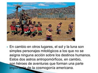    En cambio en otros lugares, el sol y la luna son
    simples personajes mitológicos a los que no se
    asigna ninguna acción sobre los destinos humanos.
    Estos dos astros antropomórficos, en cambio,
    son héroes de aventuras que forman una parte
    importante de la cosmogonía americana.
 