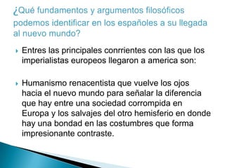    Entres las principales conrrientes con las que los
    imperialistas europeos llegaron a america son:

   Humanismo renacentista que vuelve los ojos
    hacia el nuevo mundo para señalar la diferencia
    que hay entre una sociedad corrompida en
    Europa y los salvajes del otro hemisferio en donde
    hay una bondad en las costumbres que forma
    impresionante contraste.
 