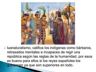   Iusnaturalismo, califica los indígenas como bárbaros,
    retrasados mentales e incapaces de regir una
    república según las reglas de la humanidad, por esos
    es bueno para ellos si los reyes españoles los
    gobiernen ya que son superiores en todo.
 