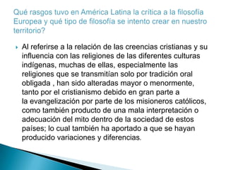    Al referirse a la relación de las creencias cristianas y su
    influencia con las religiones de las diferentes culturas
    indígenas, muchas de ellas, especialmente las
    religiones que se transmitían solo por tradición oral
    obligada , han sido alteradas mayor o menormente,
    tanto por el cristianismo debido en gran parte a
    la evangelización por parte de los misioneros católicos,
    como también producto de una mala interpretación o
    adecuación del mito dentro de la sociedad de estos
    países; lo cual también ha aportado a que se hayan
    producido variaciones y diferencias.
 