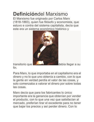 Definicióndel Marxismo
El Marxismo fue originado por Carlos Marx
(1818-1883), quien fue filósofo y economista, que
estuvo e contra del sistema capitalista, decía que
este era un sistema económico histórico y




transitorio que                   debía llegar a su
fin.
Para Marx, lo que importaba en el capitalismo era el
dinero y no lo que uno obtenía a cambio, con lo que
la gente en verdad perdía el valor de las cosas, y
solo comenzaba a valorar el dinero por sobre todas
las cosas.
Marx decía que para los fabricantes lo único
importante era la ganancia que obtenían por vender
el producto, con lo que una vez que satisfacían al
mercado, preferían tirar el excedente para no tener
que bajar los precios y así perder dinero. Con lo
 