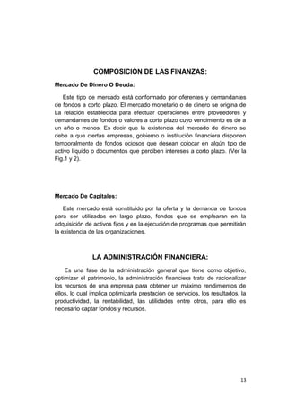 13
COMPOSICIÓN DE LAS FINANZAS:
Mercado De Dinero O Deuda:
Este tipo de mercado está conformado por oferentes y demandantes
de fondos a corto plazo. El mercado monetario o de dinero se origina de
La relación establecida para efectuar operaciones entre proveedores y
demandantes de fondos o valores a corto plazo cuyo vencimiento es de a
un año o menos. Es decir que la existencia del mercado de dinero se
debe a que ciertas empresas, gobierno o institución financiera disponen
temporalmente de fondos ociosos que desean colocar en algún tipo de
activo líquido o documentos que perciben intereses a corto plazo. (Ver la
Fig.1 y 2).
Mercado De Capitales:
Este mercado está constituido por la oferta y la demanda de fondos
para ser utilizados en largo plazo, fondos que se emplearan en la
adquisición de activos fijos y en la ejecución de programas que permitirán
la existencia de las organizaciones.
LA ADMINISTRACIÓN FINANCIERA:
Es una fase de la administración general que tiene como objetivo,
optimizar el patrimonio, la administración financiera trata de racionalizar
los recursos de una empresa para obtener un máximo rendimientos de
ellos, lo cual implica optimizarla prestación de servicios, los resultados, la
productividad, la rentabilidad, las utilidades entre otros, para ello es
necesario captar fondos y recursos.
 