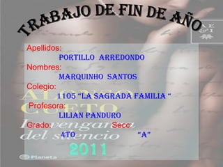 Apellidos:
         PORTILLO ARREDONDO
Nombres:
         MARQUINHO SANTOS
Colegio:
         1105 “LA SAGRADA FAMILIA “
Profesora:
         LILIAN PANDURO
Grado:               Secc:
          4To              “A”
 