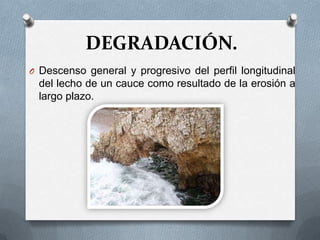 DEGRADACIÓN.
O Descenso general y progresivo del perfil longitudinal
 del lecho de un cauce como resultado de la erosión a
 largo plazo.
 
