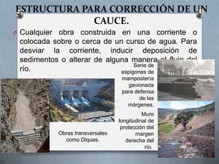 ESTRUCTURA PARA CORRECCIÓN DE UN
             CAUCE.
O Cualquierobra construida en una corriente o
 colocada sobre o cerca de un curso de agua. Para
 desviar la corriente, inducir deposición de
 sedimentos o alterar de alguna manera el flujo del
                                  Serie de
 río.                        espigones de
                                     mampostería
                                       gavionada
                                     para defensa
                                            de las
                                       márgenes.
                                              Muro
                                    longitudinal de
                                     protección del
              Obras transversales          margen
                como Diques.           derecha del
                                               río.
 