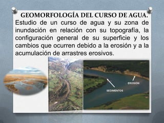 GEOMORFOLOGÍA DEL CURSO DE AGUA.
Estudio de un curso de agua y su zona de
inundación en relación con su topografía, la
configuración general de su superficie y los
cambios que ocurren debido a la erosión y a la
acumulación de arrastres erosivos.
 