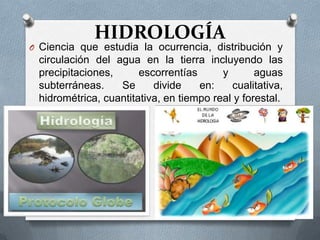 HIDROLOGÍA
O Ciencia que estudia la ocurrencia, distribución y
 circulación del agua en la tierra incluyendo las
 precipitaciones,      escorrentías      y       aguas
 subterráneas.    Se      divide    en:    cualitativa,
 hidrométrica, cuantitativa, en tiempo real y forestal.
 