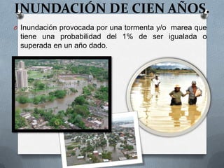 INUNDACIÓN DE CIEN AÑOS.
O Inundación provocada por una tormenta y/o marea que
 tiene una probabilidad del 1% de ser igualada o
 superada en un año dado.
 