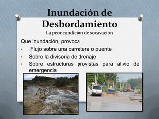 Inundación de
       Desbordamiento
         La peor condición de socavación
Que inundación, provoca
•  Flujo sobre una carretera o puente
• Sobre la divisoria de drenaje
• Sobre estructuras provistas para alivio de
  emergencia
 