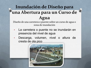 Inundación de Diseño para
una Abertura para un Curso de
            Agua
Diseño de una carretera o puente sobre un curso de agua o
                  zona de inundación
•   La carretera o puente no se inundarán en
    presencia del nivel de agua
•   Descarga, volumen, nivel o altura de
    cresta de ola pico
 