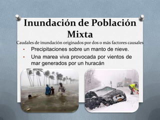 Inundación de Población
           Mixta
Caudales de inundación originados por dos o más factores causales
   •   Precipitaciones sobre un manto de nieve.
   •   Una marea viva provocada por vientos de
       mar generados por un huracán
 