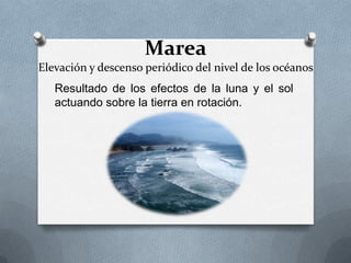 Marea
Elevación y descenso periódico del nivel de los océanos
   Resultado de los efectos de la luna y el sol
   actuando sobre la tierra en rotación.
 