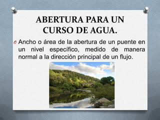 ABERTURA PARA UN
        CURSO DE AGUA.
O Ancho o área de la abertura de un puente en
 un nivel específico, medido de manera
 normal a la dirección principal de un flujo.
 