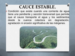 CAUCE ESTABLE.
O Condición que existe cuando una corriente de agua
 tiene una pendiente y sección transversal que permite
 que el cauce transporte el agua y los sedimentos
 desde la cuenca colectora sin degradación,
 agradación ni erosión significativa de las márgenes.
 