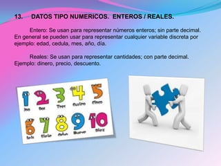 13.   DATOS TIPO NUMERICOS. ENTEROS / REALES.

     Entero: Se usan para representar números enteros; sin parte decimal.
En general se pueden usar para representar cualquier variable discreta por
ejemplo: edad, cedula, mes, año, día.

     Reales: Se usan para representar cantidades; con parte decimal.
Ejemplo: dinero, precio, descuento.
 