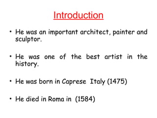 Introduction
• He was an important architect, painter and
sculptor.
• He was one of the best artist in the
history.
• He was born in Caprese Italy (1475)
• He died in Roma in (1584)
 