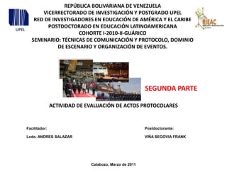 UPEL REPÚBLICA BOLIVARIANA DE VENEZUELA VICERRECTORADO DE INVESTIGACIÓN Y POSTGRADO UPEL RED DE INVESTIGADORES EN EDUCACIÓN DE AMÉRICA Y EL CARIBEPOSTDOCTORADO EN EDUCACIÓN LATINOAMERICANA COHORTE I-2010-II-GUÁRICO SEMINARIO: TÉCNICAS DE COMUNICACIÓN Y PROTOCOLO, DOMINIO DE ESCENARIO Y ORGANIZACIÓN DE EVENTOS. SEGUNDA PARTE ACTIVIDAD DE EVALUACIÓN DE ACTOS PROTOCOLARES Calabozo, Marzo de 2011 