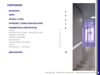 CONTENIDOBIOGRAFÍA3OBRA4FRASES Y CITAS5OPINIONES  SOBRE REM KOOLHAAS7PARÁMETROS COMPOSITIVOS88LUGAR     CONTEXTO CULTURAL Y ARQUITECTURA                                                                 9FORMA Y FUNCIÓN10FORMA Y VOLÚMEN13RECORRIDOS1416OPCIÓN ARQUITECTÓNICACOLOR17MATERIALES _ TEXTURAS19BIBLIOGRAFÍA212