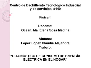 Centro de Bachillerato Tecnológico Industrial
            y de servicios #140

                  Física II

                 Docente:
       Ocean. Ma. Elena Sosa Medina

                 Alumna:
       López López Claudia Alejandra
                 Trabajo:

“DIAGNÓSTICO DE CONSUMO DE ENERGÍA
      ELÉCTRICA EN EL HOGAR”
 