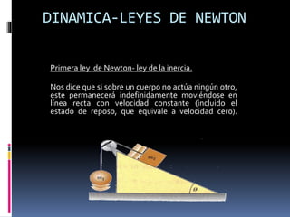 DINAMICA-LEYES DE NEWTON
Primera ley de Newton- ley de la inercia.
Nos dice que si sobre un cuerpo no actúa ningún otro,
este permanecerá indefinidamente moviéndose en
línea recta con velocidad constante (incluido el
estado de reposo, que equivale a velocidad cero).
 