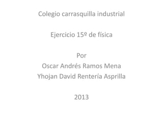 Colegio carrasquilla industrial
Ejercicio 15º de física
Por
Oscar Andrés Ramos Mena
Yhojan David Rentería Asprilla
2013
 