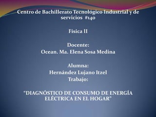 Centro de Bachillerato Tecnológico Industrial y de
                  servicios #140

                     Física II

                  Docente:
         Ocean. Ma. Elena Sosa Medina

                   Alumna:
             Hernández Lujano Itzel
                   Trabajo:

  “DIAGNÓSTICO DE CONSUMO DE ENERGÍA
        ELÉCTRICA EN EL HOGAR”
 