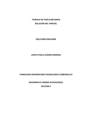 TRABAJO DE FISICA MECANICA

             SOLUCION DEL PARCIAL




              IDELFONSO IBALDIRIS




          LISETH PAOLA CORREA MENDEZ




FUNDACION UNIVERSITARIA TECNOLOGICO COMFENALCO



        SEGURIDAD E HIGIENE OCUPACIONAL

                   SECCION 5
 