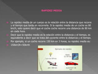 La rapidez media de un cuerpo es la relación entre la distancia que recorre
y el tiempo que tarda en recorrerla. Si la rapidez media de un coche es 80
km/h, esto quiere decir que el coche coche recorre una distancia de 80 km
en cada hora.
 Decir que la rapidez media es la relación entre la distancia y el tiempo, es
equivalente a decir que se trata del cociente entre la distancia y el tiempo.
 Por ejemplo, si un coche recorre 150 km en 3 horas, su rapidez media es:
 150km3h=50kmh
 