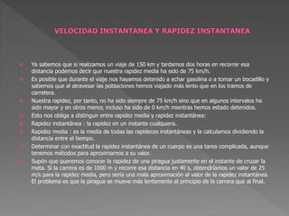  Ya sabemos que si realizamos un viaje de 150 km y tardamos dos horas en recorrer esa
distancia podemos decir que nuestra rapidez media ha sido de 75 km/h.
 Es posible que durante el viaje nos hayamos detenido a echar gasolina o a tomar un bocadillo y
sabemos que al atravesar las poblaciones hemos viajado más lento que en los tramos de
carretera.
 Nuestra rapidez, por tanto, no ha sido siempre de 75 km/h sino que en algunos intervalos ha
sido mayor y en otros menor, incluso ha sido de 0 km/h mientras hemos estado detenidos.
 Esto nos obliga a distinguir entre rapidez media y rapidez instantánea:
 Rapidez instantánea : la rapidez en un instante cualquiera.
 Rapidez media : es la media de todas las rapideces instantáneas y la calculamos dividiendo la
distancia entre el tiempo.
 Determinar con exactitud la rapidez instantánea de un cuerpo es una tarea complicada, aunque
tenemos métodos para aproximarnos a su valor.
 Supón que queremos conocer la rapidez de una piragua justamente en el instante de cruzar la
meta. Si la carrera es de 1000 m y recorre esa distancia en 40 s, obtendríamos un valor de 25
m/s para la rapidez media, pero sería una mala aproximación al valor de la rapidez instantánea.
El problema es que la piragua se mueve más lentamente al principio de la carrera que al final.
 
