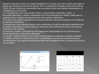 Podemos entonces colocar una célula fotoeléctrica en la meta y otra 100 m antes para medir en
tiempo que emplea en recorrer los últimos 100 m y calcular así la rapidez media en los últimos
100 m. El valor obtenido se aproximará más que antes al valor de la rapidez instantánea en el
momento de cruzar la meta.
¿Y si hacemos lo mismo para el último metro, o para el último centímetro, o para....?
Se puede determinar la rapidez instantánea de un móvil calculando su rapidez media para un
pequeño tramo y usando esta aproximación como rapidez instantánea.
Si al valor de la rapidez instantánea le unimos la dirección, entonces tendremos una medida de
la velocidad instantánea.
Curiosamente lo que solemos conocer como velocímetro no mide la velocidad instantánea sino
la rapidez instantánea ya que no nos dice nada acerca de la dirección en la que se mueve el
vehículo en ese instante.
En resumen, rapidez y velocidad son dos magnitudes relacionadas con el movimiento que
tienen significados y definiciones diferentes.
La rapidez, magnitud escalar, es la relación entre la distancia recorrida y el tiempo empleado.
La rapidez no tiene en cuenta la dirección. La velocidad sí que tiene en cuenta la dirección.
La velocidad es una magnitud vectorial que relaciona el desplazamiento o cambio de la posición
con el tiempo.
 