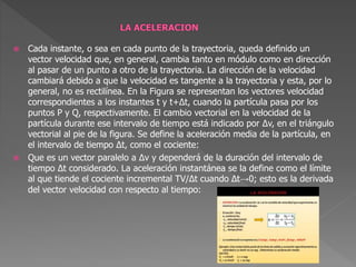  Cada instante, o sea en cada punto de la trayectoria, queda definido un
vector velocidad que, en general, cambia tanto en módulo como en dirección
al pasar de un punto a otro de la trayectoria. La dirección de la velocidad
cambiará debido a que la velocidad es tangente a la trayectoria y esta, por lo
general, no es rectilínea. En la Figura se representan los vectores velocidad
correspondientes a los instantes t y t+Δt, cuando la partícula pasa por los
puntos P y Q, respectivamente. El cambio vectorial en la velocidad de la
partícula durante ese intervalo de tiempo está indicado por Δv, en el triángulo
vectorial al pie de la figura. Se define la aceleración media de la partícula, en
el intervalo de tiempo Δt, como el cociente:
 Que es un vector paralelo a Δv y dependerá de la duración del intervalo de
tiempo Δt considerado. La aceleración instantánea se la define como el límite
al que tiende el cociente incremental TV/Δt cuando Δt→0; esto es la derivada
del vector velocidad con respecto al tiempo:
 