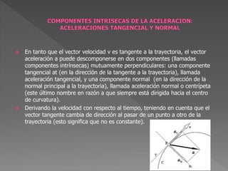  En tanto que el vector velocidad v es tangente a la trayectoria, el vector
aceleración a puede descomponerse en dos componentes (llamadas
componentes intrínsecas) mutuamente perpendiculares: una componente
tangencial at (en la dirección de la tangente a la trayectoria), llamada
aceleración tangencial, y una componente normal (en la dirección de la
normal principal a la trayectoria), llamada aceleración normal o centrípeta
(este último nombre en razón a que siempre está dirigida hacia el centro
de curvatura).
 Derivando la velocidad con respecto al tiempo, teniendo en cuenta que el
vector tangente cambia de dirección al pasar de un punto a otro de la
trayectoria (esto significa que no es constante).
 