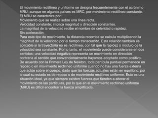 El movimiento rectilíneo y uniforme se designa frecuentemente con el acrónimo
MRU, aunque en algunos países es MRC, por movimiento rectilíneo constante.
El MRU se caracteriza por:
Movimiento que se realiza sobre una línea recta.
Velocidad constante; implica magnitud y dirección constantes.
La magnitud de la velocidad recibe el nombre de celeridad o rapidez.
Sin aceleración
Para este tipo de movimiento, la distancia recorrida se calcula multiplicando la
magnitud de la velocidad por el tiempo transcurrido. Esta relación también es
aplicable si la trayectoria no es rectilínea, con tal que la rapidez o módulo de la
velocidad sea constante. Por lo tanto, el movimiento puede considerarse en dos
sentidos; una velocidad negativa representa un movimiento en dirección
contraria al sentido que convencionalmente hayamos adoptado como positivo.
De acuerdo con la Primera Ley de Newton, toda partícula puntual permanece en
reposo o en movimiento rectilíneo uniforme cuando no hay una fuerza externa
que actúe sobre el cuerpo, dado que las fuerzas actuales están en equilibrio, por
lo cual su estado es de reposo o de movimiento rectilíneo uniforme. Esta es una
situación ideal, ya que siempre existen fuerzas que tienden a alterar el
movimiento de las partículas, por lo que en el movimiento rectilíneo uniforme
(MRU) es difícil encontrar la fuerza amplificada.
 
