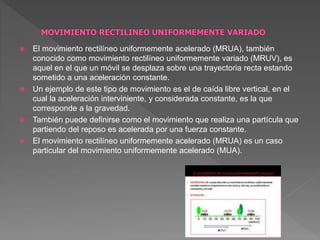  El movimiento rectilíneo uniformemente acelerado (MRUA), también
conocido como movimiento rectilíneo uniformemente variado (MRUV), es
aquel en el que un móvil se desplaza sobre una trayectoria recta estando
sometido a una aceleración constante.
 Un ejemplo de este tipo de movimiento es el de caída libre vertical, en el
cual la aceleración interviniente, y considerada constante, es la que
corresponde a la gravedad.
 También puede definirse como el movimiento que realiza una partícula que
partiendo del reposo es acelerada por una fuerza constante.
 El movimiento rectilíneo uniformemente acelerado (MRUA) es un caso
particular del movimiento uniformemente acelerado (MUA).
 