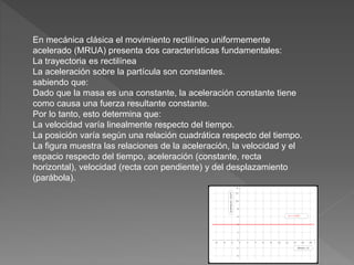 En mecánica clásica el movimiento rectilíneo uniformemente
acelerado (MRUA) presenta dos características fundamentales:
La trayectoria es rectilínea
La aceleración sobre la partícula son constantes.
sabiendo que:
Dado que la masa es una constante, la aceleración constante tiene
como causa una fuerza resultante constante.
Por lo tanto, esto determina que:
La velocidad varía linealmente respecto del tiempo.
La posición varía según una relación cuadrática respecto del tiempo.
La figura muestra las relaciones de la aceleración, la velocidad y el
espacio respecto del tiempo, aceleración (constante, recta
horizontal), velocidad (recta con pendiente) y del desplazamiento
(parábola).
 