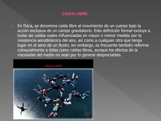  En física, se denomina caída libre al movimiento de un cuerpo bajo la
acción exclusiva de un campo gravitatorio. Esta definición formal excluye a
todas las caídas reales influenciadas en mayor o menor medida por la
resistencia aerodinámica del aire, así como a cualquier otra que tenga
lugar en el seno de un fluido; sin embargo, es frecuente también referirse
coloquialmente a éstas como caídas libres, aunque los efectos de la
viscosidad del medio no sean por lo general despreciables.
 