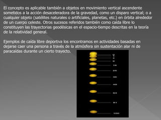 El concepto es aplicable también a objetos en movimiento vertical ascendente
sometidos a la acción desaceleradora de la gravedad, como un disparo vertical; o a
cualquier objeto (satélites naturales o artificiales, planetas, etc.) en órbita alrededor
de un cuerpo celeste. Otros sucesos referidos también como caída libre lo
constituyen las trayectorias geodésicas en el espacio-tiempo descritas en la teoría
de la relatividad general.
Ejemplos de caída libre deportiva los encontramos en actividades basadas en
dejarse caer una persona a través de la atmósfera sin sustentación alar ni de
paracaídas durante un cierto trayecto.
 