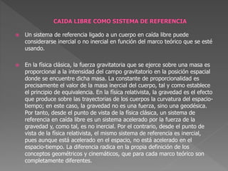  Un sistema de referencia ligado a un cuerpo en caída libre puede
considerarse inercial o no inercial en función del marco teórico que se esté
usando.
 En la física clásica, la fuerza gravitatoria que se ejerce sobre una masa es
proporcional a la intensidad del campo gravitatorio en la posición espacial
donde se encuentre dicha masa. La constante de proporcionalidad es
precisamente el valor de la masa inercial del cuerpo, tal y como establece
el principio de equivalencia. En la física relativista, la gravedad es el efecto
que produce sobre las trayectorias de los cuerpos la curvatura del espacio-
tiempo; en este caso, la gravedad no es una fuerza, sino una geodésica.
Por tanto, desde el punto de vista de la física clásica, un sistema de
referencia en caída libre es un sistema acelerado por la fuerza de la
gravedad y, como tal, es no inercial. Por el contrario, desde el punto de
vista de la física relativista, el mismo sistema de referencia es inercial,
pues aunque está acelerado en el espacio, no está acelerado en el
espacio-tiempo. La diferencia radica en la propia definición de los
conceptos geométricos y cinemáticos, que para cada marco teórico son
completamente diferentes.
 