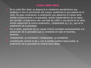  En la caída libre ideal, se desprecia la resistencia aerodinámica que
presenta el aire al movimiento del cuerpo, analizando lo que pasaría en el
vacío. En esas condiciones, la aceleración que adquiriría el cuerpo sería
debida exclusivamente a la gravedad, siendo independiente de su masa;
por ejemplo, si dejáramos caer una bala de cañón y una pluma en el vacío,
ambos adquirirían la misma aceleración, {displaystyle g,} g,, que es la
aceleración de la gravedad
 Por lo tanto, partiendo de un cuerpo (móvil) sometido exclusivamente a la
aceleración de la gravedad que es constante en todo el recorrido,
tenemos.
 {displaystyle -g=constante} {displaystyle -g=constante}
 considerando vertical el eje y, con el sentido positivo hacia arriba, la
aceleración de la gravedad es vertical hacia abajo.
 