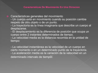  Características generales del movimiento
- Un cuerpo está en movimiento cuando su posición cambia
respeto de otro objeto o de un punto.
- La trayectoria es la línea imaginaria que describe un cuerpo al
desplazarse.
- El desplazamiento es la diferencia de posición que ocupa un
cuerpo entre 2 instantes determinados de tiempo.
- La velocidad media es la distancia recorrida en la unidad de
tiempo:
- La velocidad instantánea es la velocidad de un cuerpo en
cierto momento o en un determinado punto de la trayectoria.
- La aceleración media es la variación de la velocidad en un
determinado intervalo de tiempo:
 