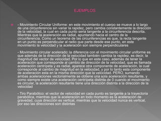  - Movimiento Circular Uniforme: en este movimiento el cuerpo se mueve a lo largo
de una circunferencia sin variar la rapidez, pero cambia constantemente la dirección
de la velocidad, la cual en cada punto seria tangente a la circunferencia descrita.
Mientras que la aceleración es radial, apuntando hacia el centro de la
circunferencia. Como un teorema de las circunferencias es que, la recta tangente
en un punto es perpendicular al radio que parte desde ese punto, en este
movimiento la velocidad y la aceleración son siempre perpendiculares
- Movimiento circular acelerado: la diferencia con el movimiento circular uniforme es
que además de la dirección de la velocidad también cambia la rapidez, es decir, la
magnitud del vector de velocidad. Por lo que en este caso, además de tener la
aceleración que corresponde al cambio de dirección de la velocidad, que es llamada
aceleración centrípeta y es radial, aparece otra componente de aceleración, la cual
corresponde al cambio de magnitud en la velocidad, y por lo tanto esta componente
de aceleración esta en la misma dirección que la velocidad. PERO, sumando
ambas aceleraciones vectorialmente se obtiene una sola aceleración resultante, y
como siempre existe una aceleración centrípeta distinta de 0 cuando el movimiento
es circular, la aceleración resultante tiene una dirección distinta a la dirección de la
velocidad
- Tiro Parabólico: el vector de velocidad en cada punto es tangente a la trayectoria
parabólica, mientras que la aceleración en todo momento es la aceleración de
gravedad, cuya dirección es vertical, mientras que la velocidad nunca es vertical,
por eso las direcciones son distintas
 